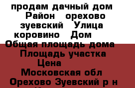 продам дачный дом › Район ­ орехово зуевский › Улица ­ коровино › Дом ­ 14 › Общая площадь дома ­ 60 › Площадь участка ­ 2 200 › Цена ­ 2 150 000 - Московская обл., Орехово-Зуевский р-н, Коровино д. Недвижимость » Дома, коттеджи, дачи продажа   . Московская обл.